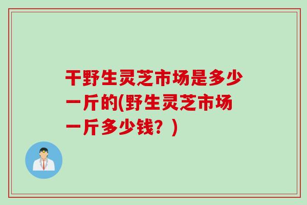 干野生灵芝市场是多少一斤的(野生灵芝市场一斤多少钱?) 干野生灵芝市场是多少一斤的(野生灵芝市场一斤多少钱?)