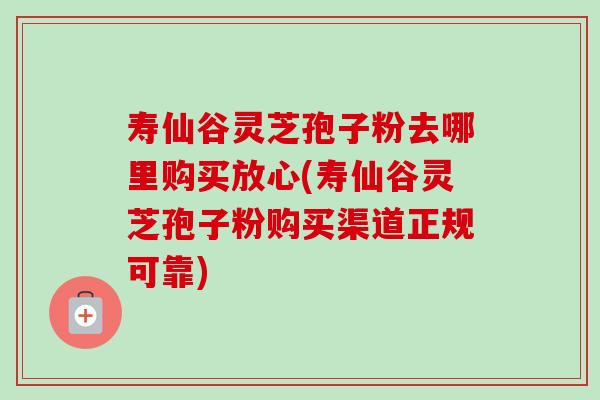 寿仙谷灵芝孢子粉去哪里购买放心(寿仙谷灵芝孢子粉购买渠道正规可靠)