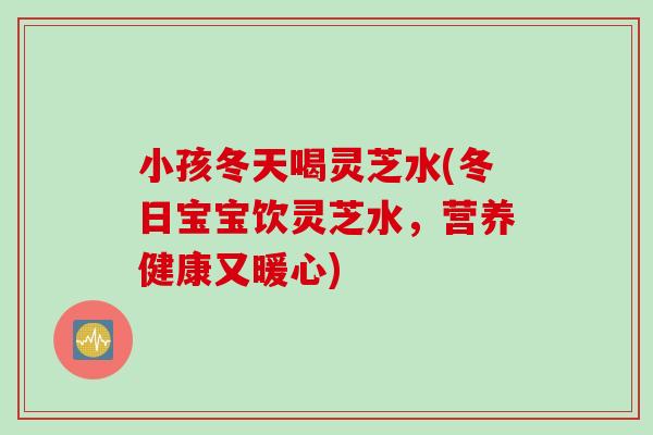 小孩冬天喝灵芝水(冬日宝宝饮灵芝水，营养健康又暖心)