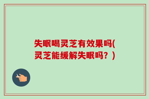 失眠喝灵芝有效果吗(灵芝能缓解失眠吗？)