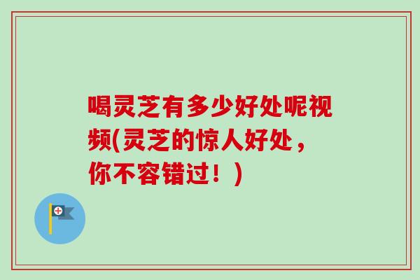 喝灵芝有多少好处呢视频(灵芝的惊人好处，你不容错过！)