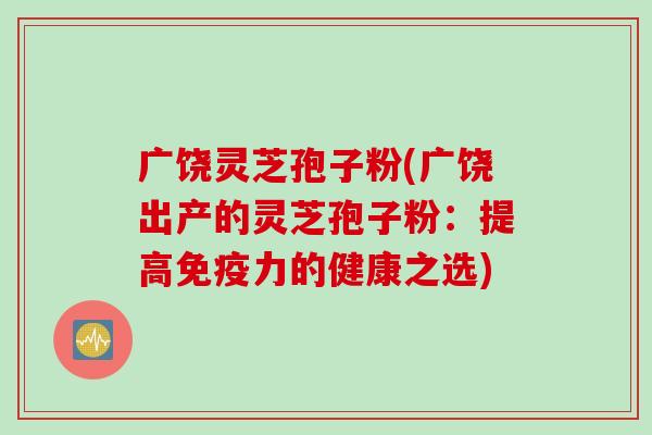 广饶灵芝孢子粉(广饶出产的灵芝孢子粉：提高免疫力的健康之选)