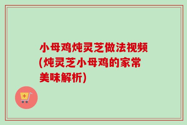 小母鸡炖灵芝做法视频(炖灵芝小母鸡的家常美味解析)