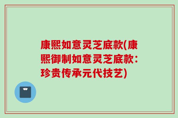 康熙如意灵芝底款(康熙御制如意灵芝底款：珍贵传承元代技艺)