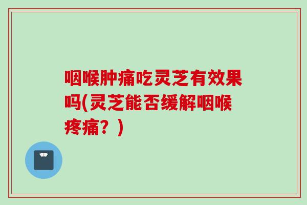 咽喉肿痛吃灵芝有效果吗(灵芝能否缓解咽喉疼痛？)