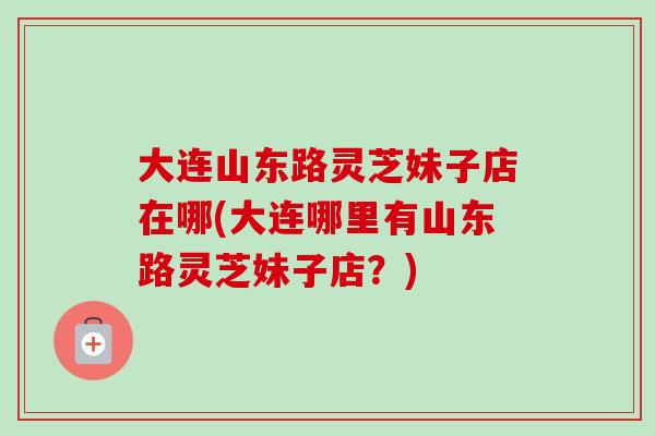 大连山东路灵芝妹子店在哪(大连哪里有山东路灵芝妹子店？)