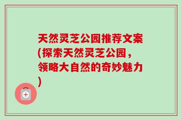 天然灵芝公园推荐文案(探索天然灵芝公园，领略大自然的奇妙魅力)