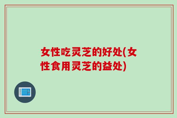 女性吃灵芝的好处(女性食用灵芝的益处)