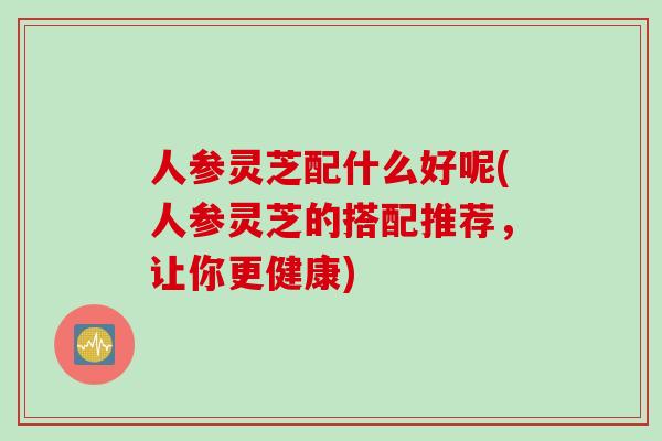 人参灵芝配什么好呢(人参灵芝的搭配推荐，让你更健康)