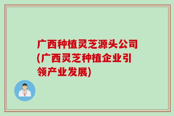 广西种植灵芝源头公司(广西灵芝种植企业引领产业发展)