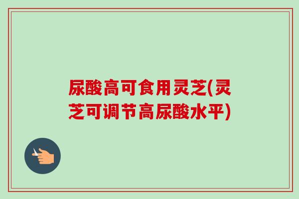 尿酸高可食用灵芝(灵芝可调节高尿酸水平)