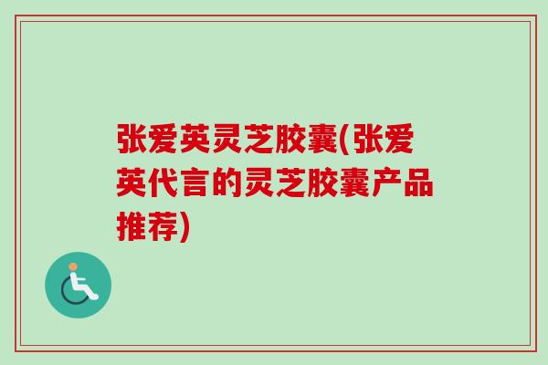 张爱英灵芝胶囊(张爱英代言的灵芝胶囊产品推荐)