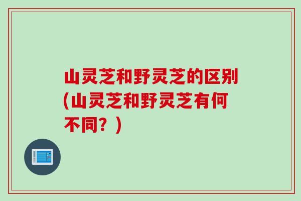 山灵芝和野灵芝的区别(山灵芝和野灵芝有何不同？)