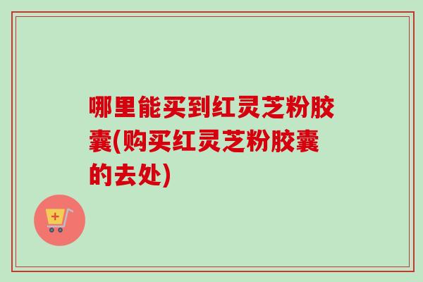哪里能买到红灵芝粉胶囊(购买红灵芝粉胶囊的去处)