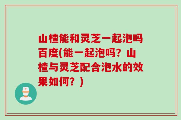 山楂能和灵芝一起泡吗百度(能一起泡吗？山楂与灵芝配合泡水的效果如何？)