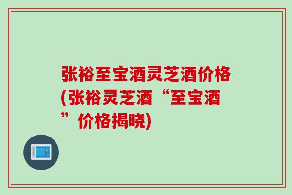 张裕至宝酒灵芝酒价格(张裕灵芝酒“至宝酒”价格揭晓)