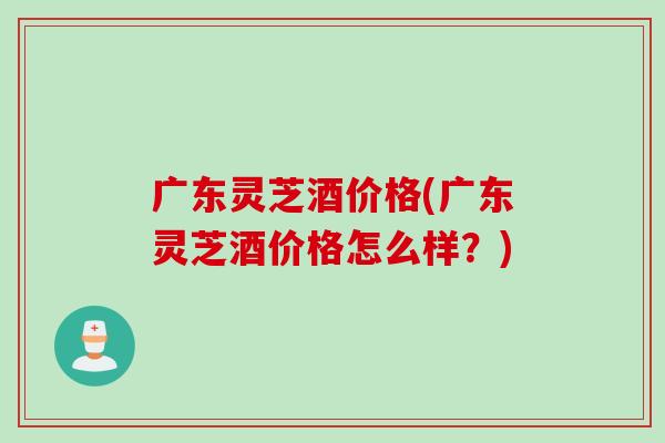 广东灵芝酒价格(广东灵芝酒价格怎么样？)