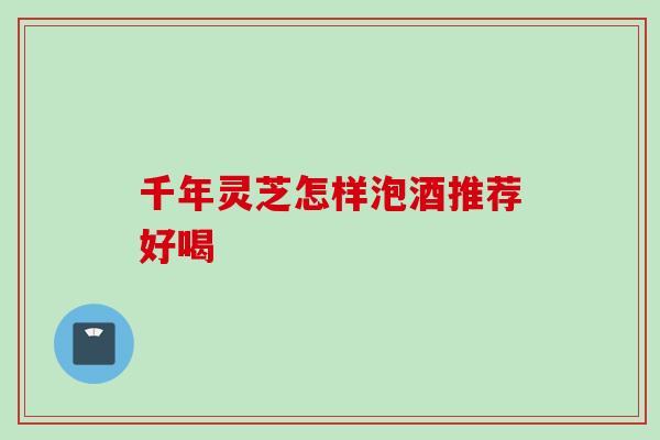 千年灵芝怎样泡酒推荐好喝 千年灵芝怎样泡酒推荐好喝