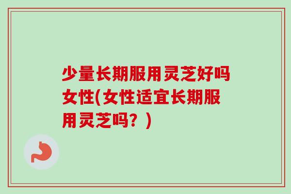 少量长期服用灵芝好吗女性(女性适宜长期服用灵芝吗?) 少量长期服用灵芝好吗女性(女性适宜长期服用灵芝吗?)