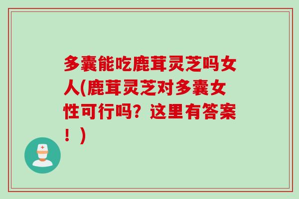多囊能吃鹿茸灵芝吗女人(鹿茸灵芝对多囊女性可行吗？这里有答案！)