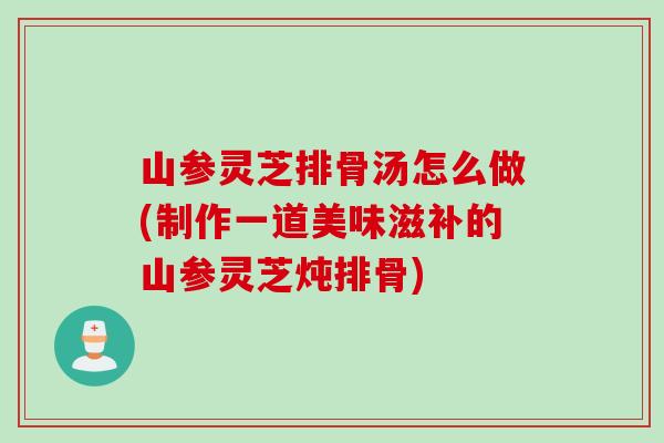 山参灵芝排骨汤怎么做(制作一道美味滋补的山参灵芝炖排骨)