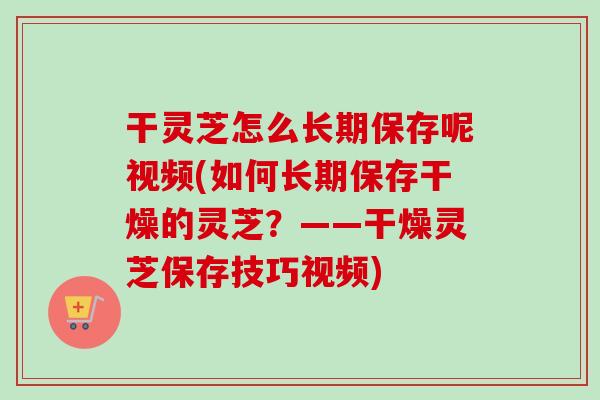 干灵芝怎么长期保存呢视频(如何长期保存干燥的灵芝？——干燥灵芝保存技巧视频)