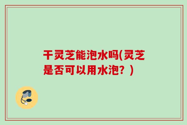 干灵芝能泡水吗(灵芝是否可以用水泡？)