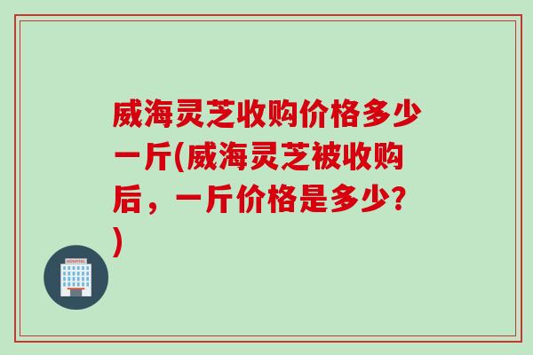 威海灵芝收购价格多少一斤(威海灵芝被收购后,一斤价格是多少?) 威海灵芝收购价格多少一斤(威海灵芝被收购后,一斤价格是多少?)