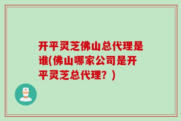 开平灵芝佛山总代理是谁(佛山哪家公司是开平灵芝总代理？)