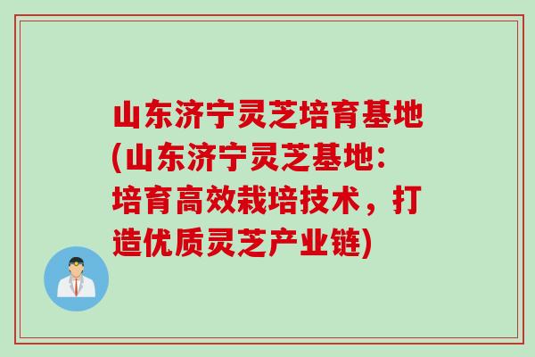 山东济宁灵芝培育基地(山东济宁灵芝基地：培育高效栽培技术，打造优质灵芝产业链)