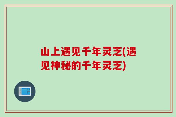 山上遇见千年灵芝(遇见神秘的千年灵芝)