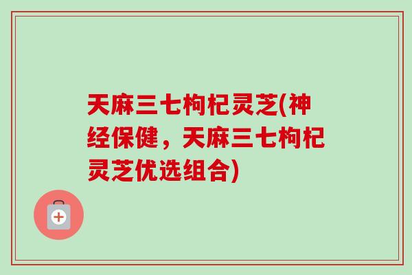 天麻三七枸杞灵芝(神经保健，天麻三七枸杞灵芝优选组合)