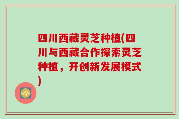 四川西藏灵芝种植(四川与西藏合作探索灵芝种植，开创新发展模式)