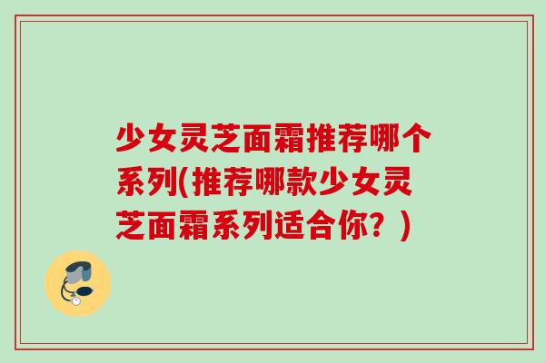 少女灵芝面霜推荐哪个系列(推荐哪款少女灵芝面霜系列适合你？)