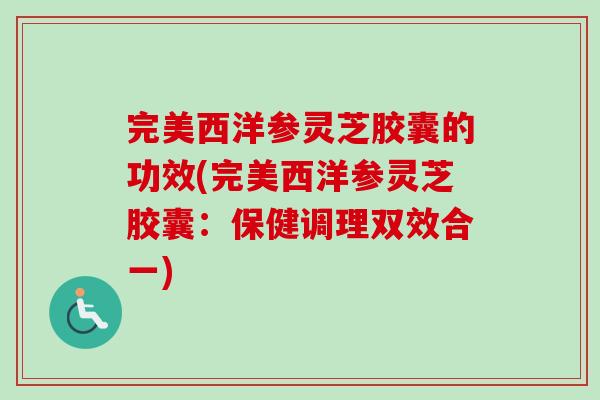 完美西洋参灵芝胶囊的功效(完美西洋参灵芝胶囊：保健调理双效合一)