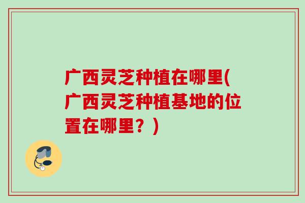 广西灵芝种植在哪里(广西灵芝种植基地的位置在哪里？)