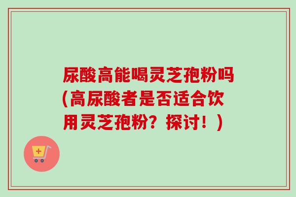 尿酸高能喝灵芝孢粉吗(高尿酸者是否适合饮用灵芝孢粉？探讨！)