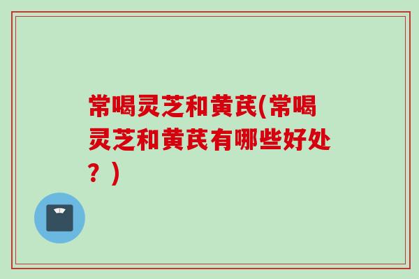常喝灵芝和黄芪(常喝灵芝和黄芪有哪些好处?) 常喝灵芝和黄芪(常喝灵芝和黄芪有哪些好处?)