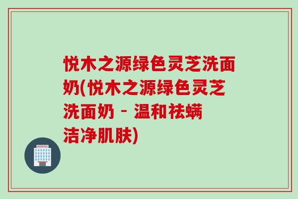 悦木之源绿色灵芝洗面奶(悦木之源绿色灵芝洗面奶 - 温和祛螨洁净肌肤)
