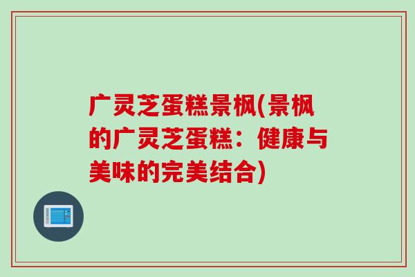 广灵芝蛋糕景枫(景枫的广灵芝蛋糕：健康与美味的完美结合)