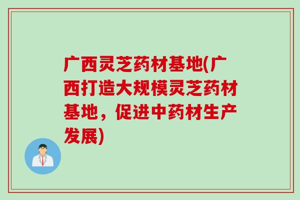 广西灵芝药材基地(广西打造大规模灵芝药材基地，促进中药材生产发展)