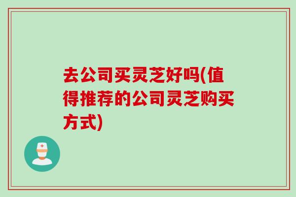 去公司买灵芝好吗(值得推荐的公司灵芝购买方式)