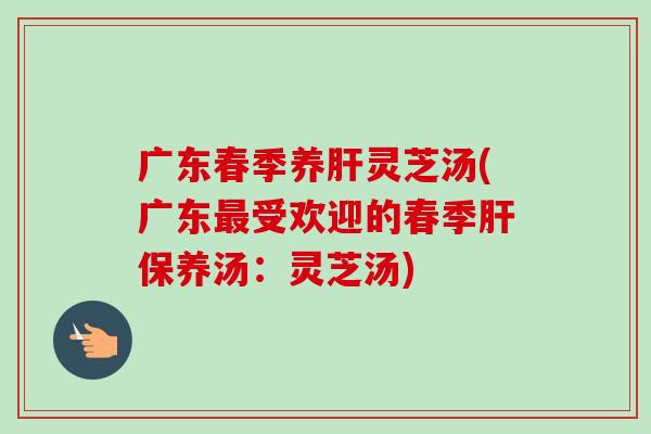 广东春季养肝灵芝汤(广东最受欢迎的春季肝保养汤：灵芝汤)