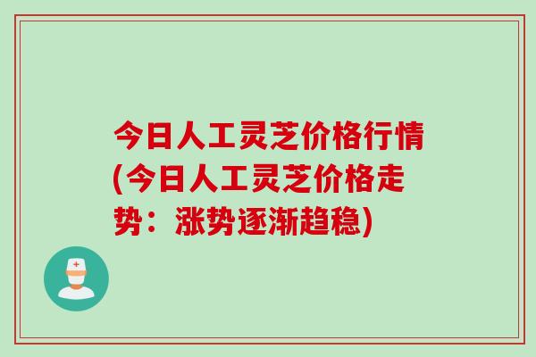 今日人工灵芝价格行情(今日人工灵芝价格走势：涨势逐渐趋稳)
