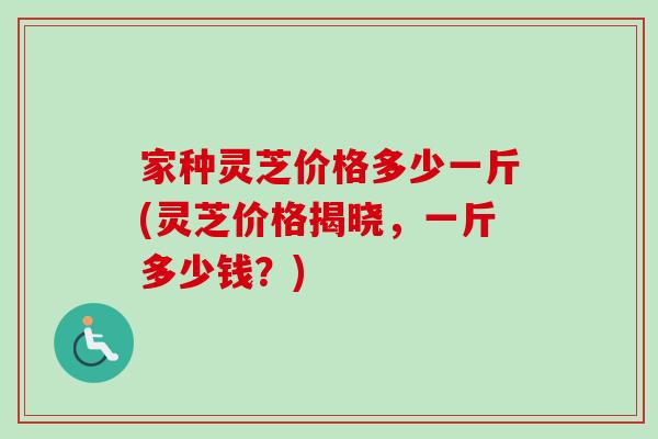 家种灵芝价格多少一斤(灵芝价格揭晓,一斤多少钱?) 家种灵芝价格多少一斤(灵芝价格揭晓,一斤多少钱?)