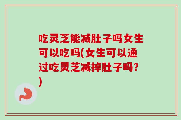 吃灵芝能减肚子吗女生可以吃吗(女生可以通过吃灵芝减掉肚子吗？)