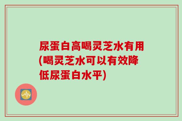 尿蛋白高喝灵芝水有用(喝灵芝水可以有效降低尿蛋白水平)