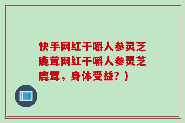 快手网红干嚼人参灵芝鹿茸网红干嚼人参灵芝鹿茸，身体受益？)