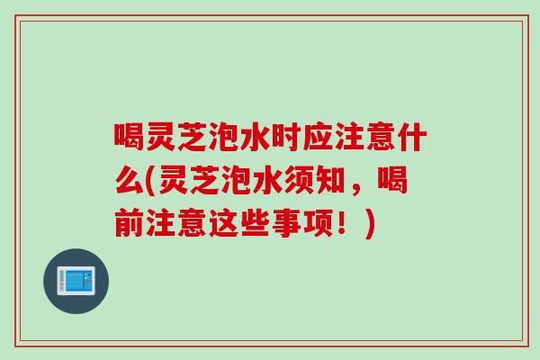 喝灵芝泡水时应注意什么(灵芝泡水须知，喝前注意这些事项！)