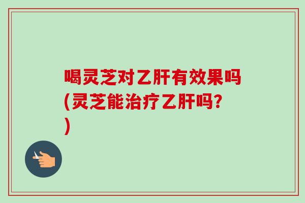 喝灵芝对乙肝有效果吗(灵芝能治疗乙肝吗？)